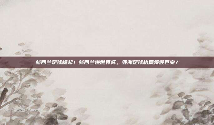 新西兰足球崛起！新西兰进世界杯，亚洲足球格局将迎巨变？