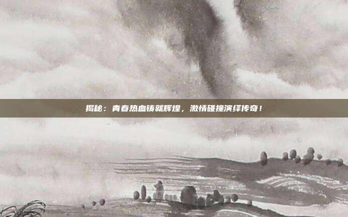 揭秘：青春热血铸就辉煌，激情碰撞演绎传奇！