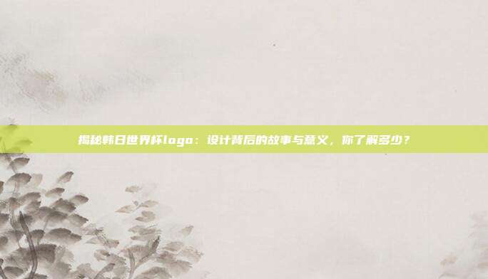 揭秘韩日世界杯logo：设计背后的故事与意义，你了解多少？