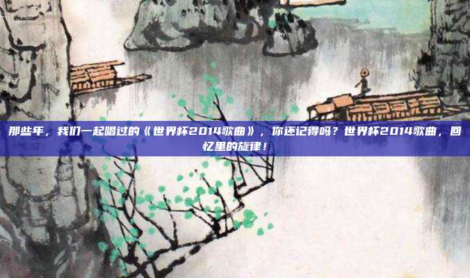 那些年，我们一起唱过的《世界杯2014歌曲》，你还记得吗？世界杯2014歌曲，回忆里的旋律！