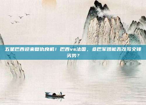 五星巴西迎来复仇良机！巴西vs法国，桑巴军团能否改写交锋劣势？