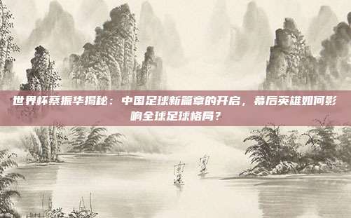 世界杯蔡振华揭秘：中国足球新篇章的开启，幕后英雄如何影响全球足球格局？
