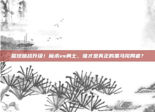 篮球暗战升级！魔术vs勇士，谁才是真正的黑马搅局者？