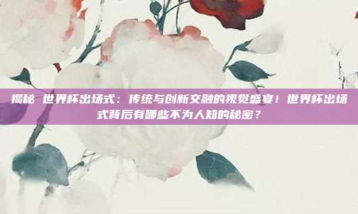 揭秘 世界杯出场式：传统与创新交融的视觉盛宴！世界杯出场式背后有哪些不为人知的秘密？