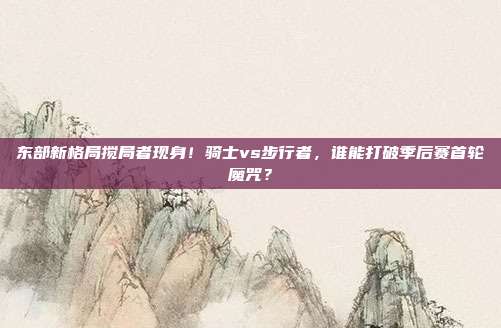 东部新格局搅局者现身！骑士vs步行者，谁能打破季后赛首轮魔咒？