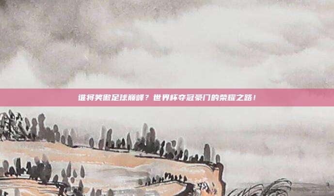 谁将笑傲足球巅峰？世界杯夺冠豪门的荣耀之路！