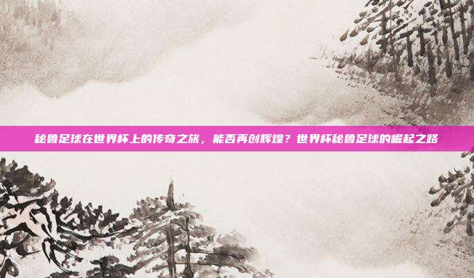 秘鲁足球在世界杯上的传奇之旅，能否再创辉煌？世界杯秘鲁足球的崛起之路