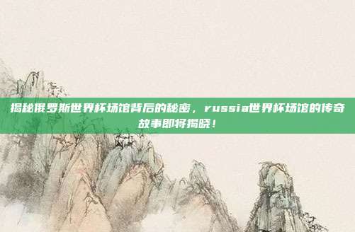 揭秘俄罗斯世界杯场馆背后的秘密，russia世界杯场馆的传奇故事即将揭晓！