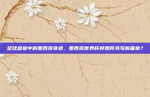 足球盛宴中的墨西哥奇迹，墨西哥世界杯将如何书写新篇章？
