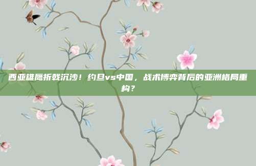 西亚雄鹰折戟沉沙！约旦vs中国，战术博弈背后的亚洲格局重构？