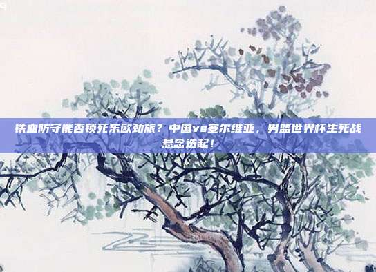 铁血防守能否锁死东欧劲旅？中国vs塞尔维亚，男篮世界杯生死战悬念迭起！