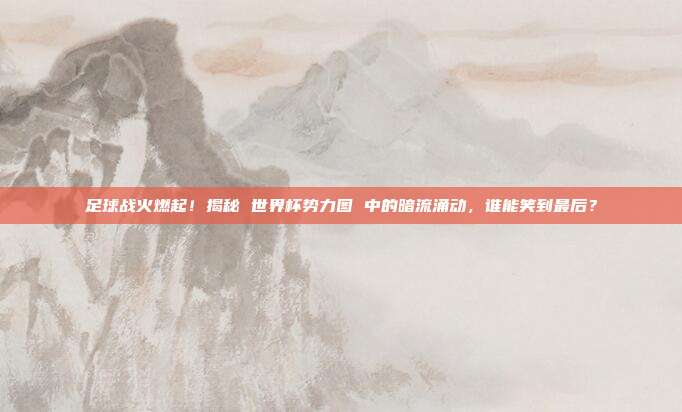 足球战火燃起！揭秘 世界杯势力图 中的暗流涌动，谁能笑到最后？