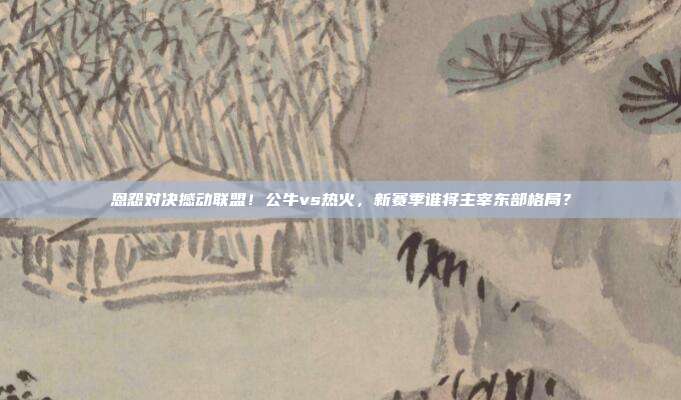 恩怨对决撼动联盟！公牛vs热火，新赛季谁将主宰东部格局？