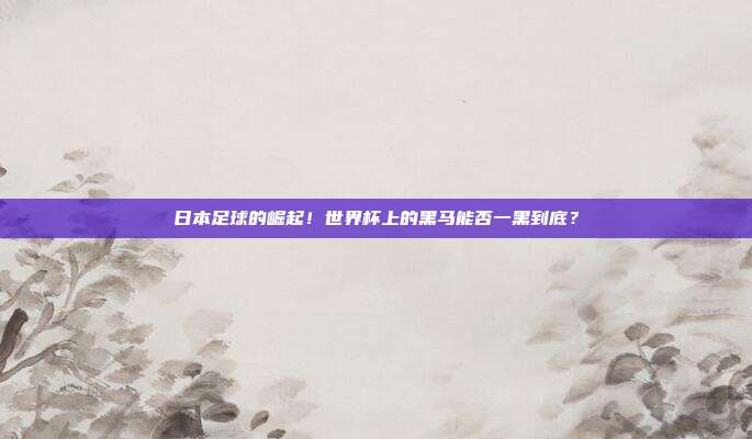 日本足球的崛起！世界杯上的黑马能否一黑到底？