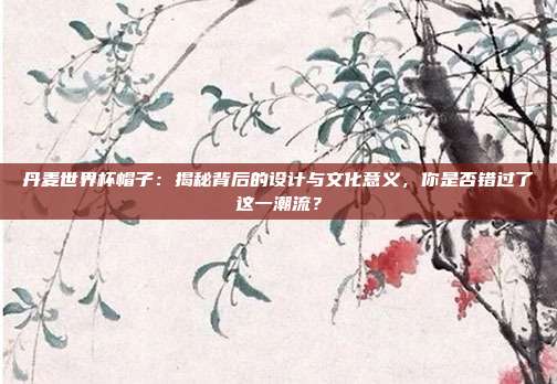丹麦世界杯帽子：揭秘背后的设计与文化意义，你是否错过了这一潮流？