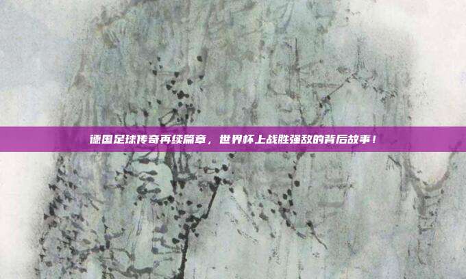 德国足球传奇再续篇章，世界杯上战胜强敌的背后故事！