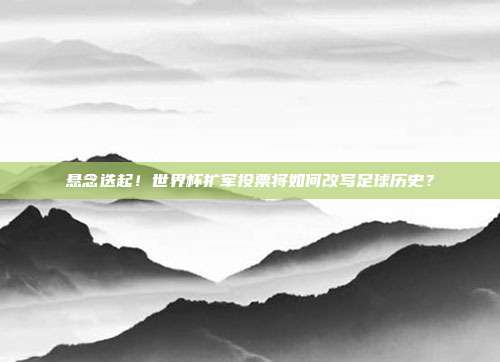 悬念迭起！世界杯扩军投票将如何改写足球历史？