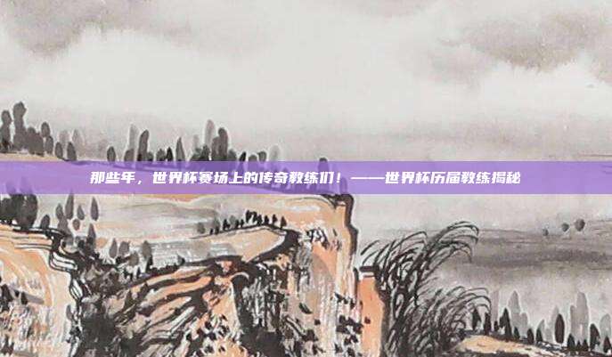 那些年，世界杯赛场上的传奇教练们！——世界杯历届教练揭秘
