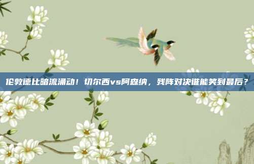伦敦德比暗流涌动！切尔西vs阿森纳，残阵对决谁能笑到最后？