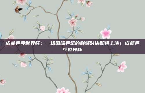 成都乒乓世界杯：一场国际乒坛的巅峰对决即将上演！成都乒乓世界杯