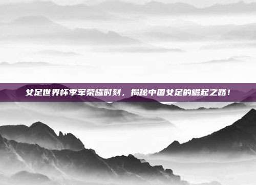 女足世界杯季军荣耀时刻，揭秘中国女足的崛起之路！