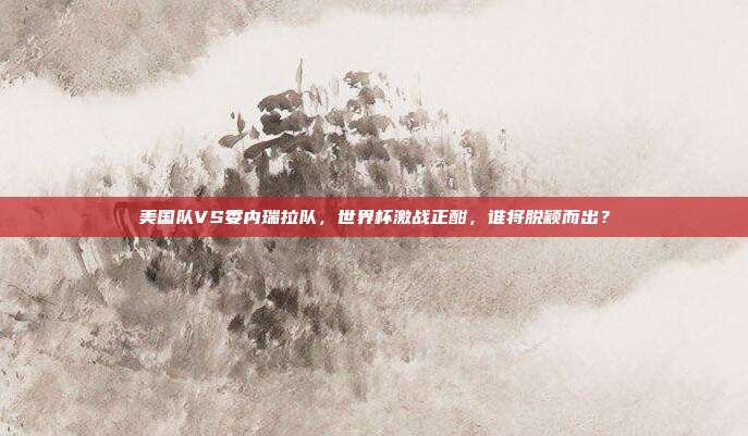 美国队VS委内瑞拉队，世界杯激战正酣，谁将脱颖而出？