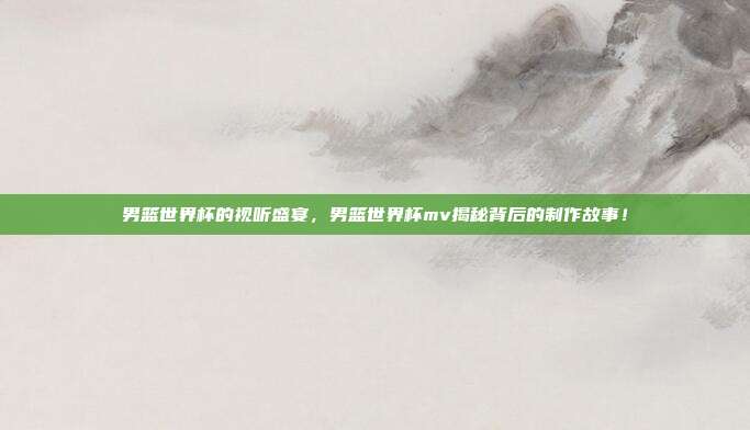 男篮世界杯的视听盛宴，男篮世界杯mv揭秘背后的制作故事！
