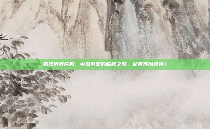男篮世界杯男：中国男篮的崛起之路，能否再创辉煌？