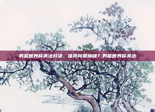 男篮世界杯美法对决，谁将问鼎巅峰？男篮世界杯美法