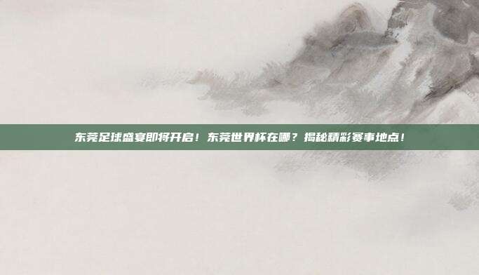 东莞足球盛宴即将开启！东莞世界杯在哪？揭秘精彩赛事地点！