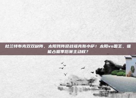 杜兰特布克双双缺阵，太阳残阵迎战福克斯小萨！太阳vs国王，谁能占据季后赛主动权？