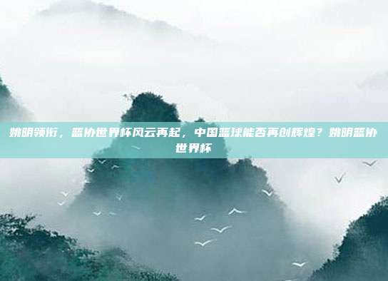 姚明领衔，篮协世界杯风云再起，中国篮球能否再创辉煌？姚明篮协世界杯