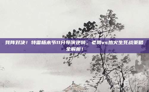 残阵对决！特雷杨末节11分导演逆转，老鹰vs热火生死战策略全解析！