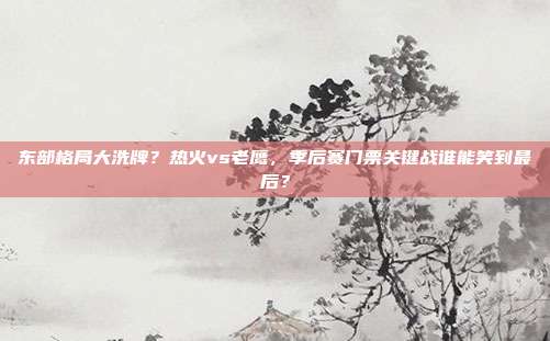东部格局大洗牌？热火vs老鹰，季后赛门票关键战谁能笑到最后？