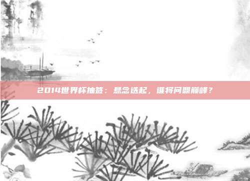 2014世界杯抽签：悬念迭起，谁将问鼎巅峰？