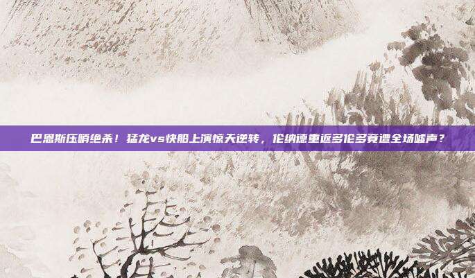 巴恩斯压哨绝杀！猛龙vs快船上演惊天逆转，伦纳德重返多伦多竟遭全场嘘声？