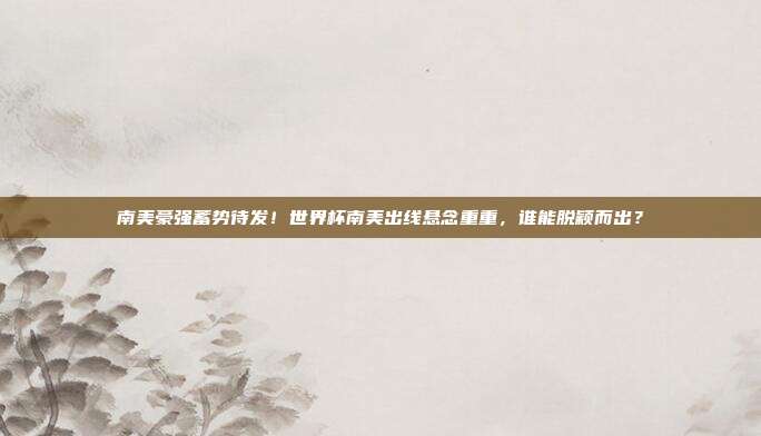 南美豪强蓄势待发！世界杯南美出线悬念重重，谁能脱颖而出？