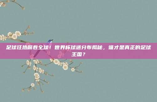 足球狂热席卷全球！世界杯球迷分布揭秘，谁才是真正的足球王国？