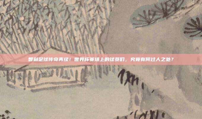 智利足球传奇再续！世界杯赛场上的球员们，究竟有何过人之处？