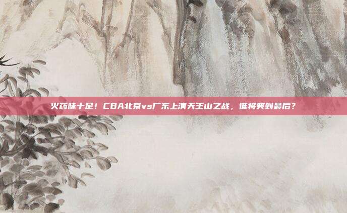 火药味十足！CBA北京vs广东上演天王山之战，谁将笑到最后？