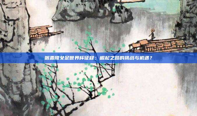 喀麦隆女足世界杯征程：崛起之路的挑战与机遇？