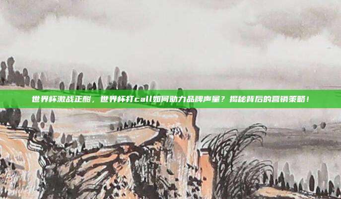 世界杯激战正酣，世界杯打call如何助力品牌声量？揭秘背后的营销策略！
