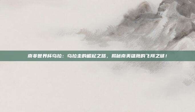 南非世界杯乌拉：乌拉圭的崛起之路，揭秘南美雄鹰的飞翔之谜！