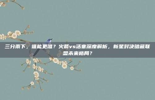 三分雨下，谁能更准？火箭vs活塞深度解析，新星对决暗藏联盟未来格局？