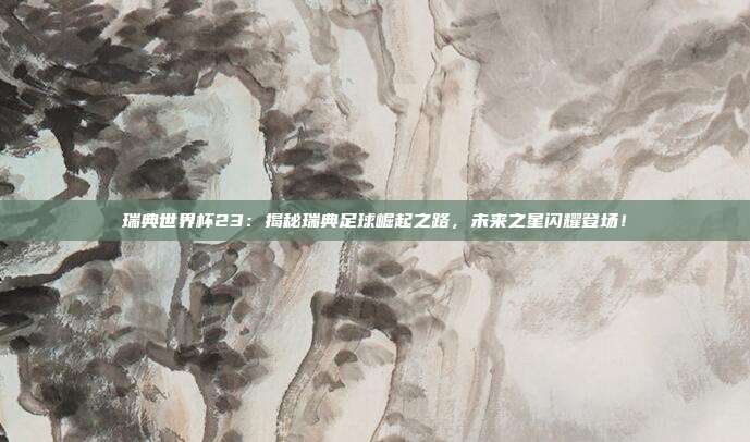 瑞典世界杯23：揭秘瑞典足球崛起之路，未来之星闪耀登场！