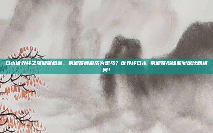 日本世界杯之旅能否超越，柬埔寨能否成为黑马？世界杯日本 柬埔寨揭秘亚洲足球新格局！