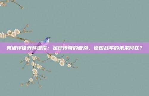 克洛泽世界杯退役：足球传奇的告别，德国战车的未来何在？