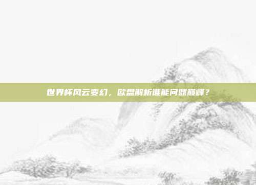世界杯风云变幻，欧盘解析谁能问鼎巅峰？