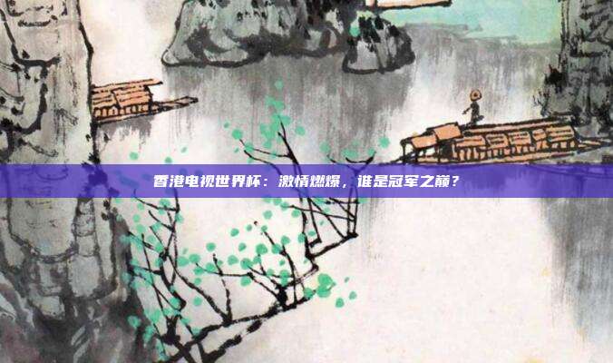 香港电视世界杯：激情燃爆，谁是冠军之巅？