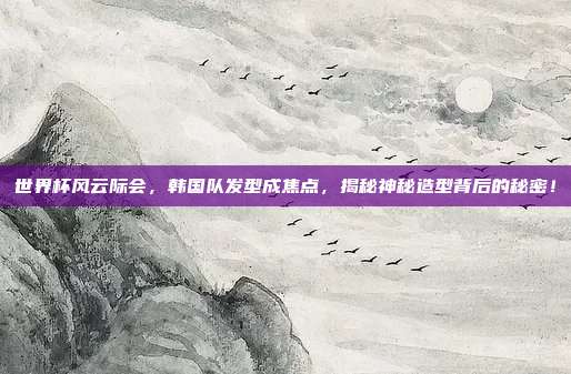 世界杯风云际会，韩国队发型成焦点，揭秘神秘造型背后的秘密！